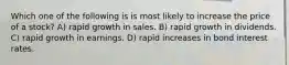 Which one of the following is is most likely to increase the price of a stock? A) rapid growth in sales. B) rapid growth in dividends. C) rapid growth in earnings. D) rapid increases in bond interest rates.