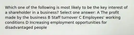 Which one of the following is most likely to be the key interest of a shareholder in a business? Select one answer: A The profit made by the business B Staff turnover C Employees' working conditions D Increasing employment opportunities for disadvantaged people