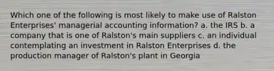 Which one of the following is most likely to make use of Ralston Enterprises' managerial accounting information? a. the IRS b. a company that is one of Ralston's main suppliers c. an individual contemplating an investment in Ralston Enterprises d. the production manager of Ralston's plant in Georgia