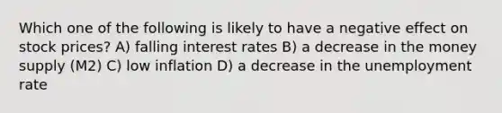 Which one of the following is likely to have a negative effect on stock prices? A) falling interest rates B) a decrease in the money supply (M2) C) low inflation D) a decrease in the <a href='https://www.questionai.com/knowledge/kh7PJ5HsOk-unemployment-rate' class='anchor-knowledge'>unemployment rate</a>