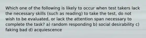 Which one of the following is likely to occur when test takers lack the necessary skills (such as reading) to take the test, do not wish to be evaluated, or lack the attention span necessary to complete the task? a) random responding b) social desirability c) faking bad d) acquiescence