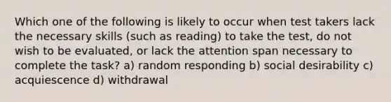 Which one of the following is likely to occur when test takers lack the necessary skills (such as reading) to take the test, do not wish to be evaluated, or lack the attention span necessary to complete the task? a) random responding b) social desirability c) acquiescence d) withdrawal