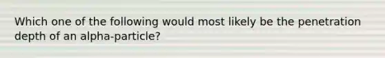 Which one of the following would most likely be the penetration depth of an alpha-particle?