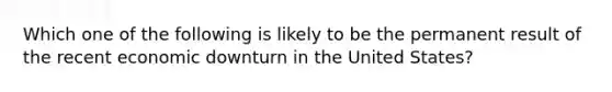 Which one of the following is likely to be the permanent result of the recent economic downturn in the United States?