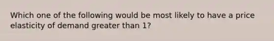 Which one of the following would be most likely to have a price elasticity of demand greater than 1?