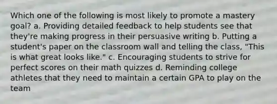 Which one of the following is most likely to promote a mastery goal? a. Providing detailed feedback to help students see that they're making progress in their persuasive writing b. Putting a student's paper on the classroom wall and telling the class, "This is what great looks like." c. Encouraging students to strive for perfect scores on their math quizzes d. Reminding college athletes that they need to maintain a certain GPA to play on the team