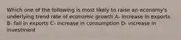 Which one of the following is most likely to raise an economy's underlying trend rate of economic growth A- increase in exports B- fall in exports C- increase in consumption D- increase in investment