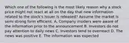 Which one of the following is the most likely reason why a stock price might not react at all on the day that new information related to the stock's issuer is released? Assume the market is semi strong form efficient. A. Company insiders were aware of the information prior to the announcement B. Investors do not pay attention to daily news C. Investors tend to overreact D. The news was positive E. The information was expected