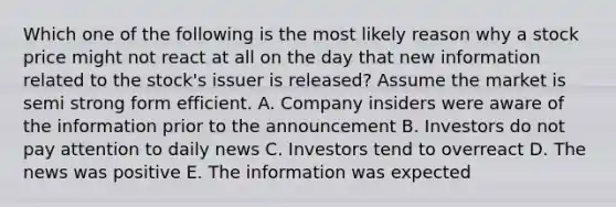 Which one of the following is the most likely reason why a stock price might not react at all on the day that new information related to the stock's issuer is released? Assume the market is semi strong form efficient. A. Company insiders were aware of the information prior to the announcement B. Investors do not pay attention to daily news C. Investors tend to overreact D. The news was positive E. The information was expected