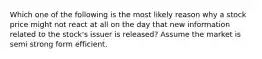 Which one of the following is the most likely reason why a stock price might not react at all on the day that new information related to the stock's issuer is released? Assume the market is semi strong form efficient.