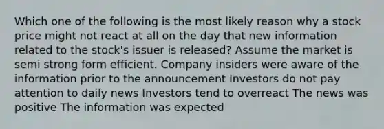 Which one of the following is the most likely reason why a stock price might not react at all on the day that new information related to the stock's issuer is released? Assume the market is semi strong form efficient. Company insiders were aware of the information prior to the announcement Investors do not pay attention to daily news Investors tend to overreact The news was positive The information was expected