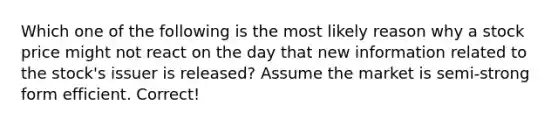 Which one of the following is the most likely reason why a stock price might not react on the day that new information related to the stock's issuer is released? Assume the market is semi-strong form efficient. Correct!