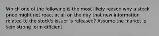 Which one of the following is the most likely reason why a stock price might not react at all on the day that new information related to the stock's issuer is released? Assume the market is semistrong form efficient.