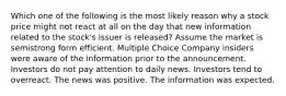 Which one of the following is the most likely reason why a stock price might not react at all on the day that new information related to the stock's issuer is released? Assume the market is semistrong form efficient. Multiple Choice Company insiders were aware of the information prior to the announcement. Investors do not pay attention to daily news. Investors tend to overreact. The news was positive. The information was expected.