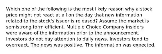 Which one of the following is the most likely reason why a stock price might not react at all on the day that new information related to the stock's issuer is released? Assume the market is semistrong form efficient. Multiple Choice Company insiders were aware of the information prior to the announcement. Investors do not pay attention to daily news. Investors tend to overreact. The news was positive. The information was expected.