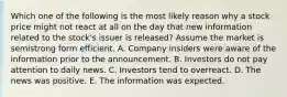 Which one of the following is the most likely reason why a stock price might not react at all on the day that new information related to the stock's issuer is released? Assume the market is semistrong form efficient. A. Company insiders were aware of the information prior to the announcement. B. Investors do not pay attention to daily news. C. Investors tend to overreact. D. The news was positive. E. The information was expected.