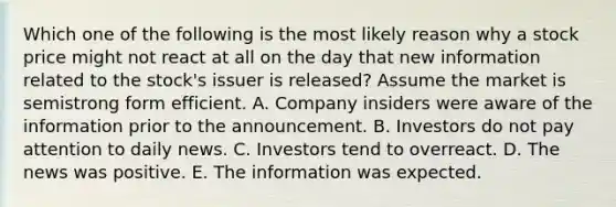 Which one of the following is the most likely reason why a stock price might not react at all on the day that new information related to the stock's issuer is released? Assume the market is semistrong form efficient. A. Company insiders were aware of the information prior to the announcement. B. Investors do not pay attention to daily news. C. Investors tend to overreact. D. The news was positive. E. The information was expected.