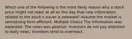 Which one of the following is the most likely reason why a stock price might not react at all on the day that new information related to the stock's issuer is released? Assume the market is semistrong form efficient. Multiple Choice The information was expected. The news was positive. Investors do not pay attention to daily news. Investors tend to overreact.