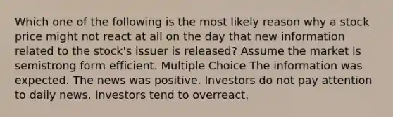 Which one of the following is the most likely reason why a stock price might not react at all on the day that new information related to the stock's issuer is released? Assume the market is semistrong form efficient. Multiple Choice The information was expected. The news was positive. Investors do not pay attention to daily news. Investors tend to overreact.