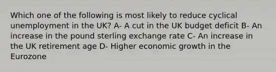 Which one of the following is most likely to reduce cyclical unemployment in the UK? A- A cut in the UK budget deficit B- An increase in the pound sterling exchange rate C- An increase in the UK retirement age D- Higher economic growth in the Eurozone