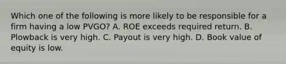 Which one of the following is more likely to be responsible for a firm having a low PVGO? A. ROE exceeds required return. B. Plowback is very high. C. Payout is very high. D. Book value of equity is low.