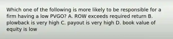 Which one of the following is more likely to be responsible for a firm having a low PVGO? A. ROW exceeds required return B. plowback is very high C. payout is very high D. book value of equity is low