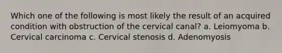 Which one of the following is most likely the result of an acquired condition with obstruction of the cervical canal? a. Leiomyoma b. Cervical carcinoma c. Cervical stenosis d. Adenomyosis