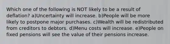 Which one of the following is NOT likely to be a result of deflation? a)Uncertainty will increase. b)People will be more likely to postpone major purchases. c)Wealth will be redistributed from creditors to debtors. d)Menu costs will increase. e)People on fixed pensions will see the value of their pensions increase.