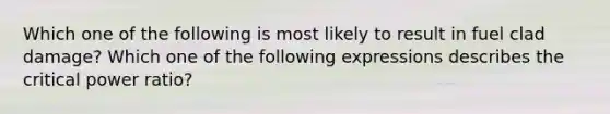 Which one of the following is most likely to result in fuel clad damage? Which one of the following expressions describes the critical power ratio?