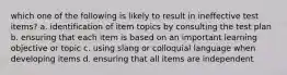 which one of the following is likely to result in ineffective test items? a. identification of item topics by consulting the test plan b. ensuring that each item is based on an important learning objective or topic c. using slang or colloquial language when developing items d. ensuring that all items are independent