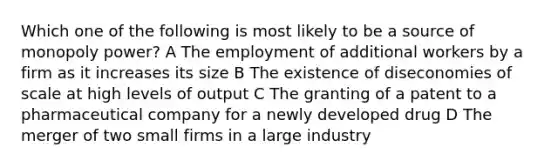 Which one of the following is most likely to be a source of monopoly power? A The employment of additional workers by a firm as it increases its size B The existence of diseconomies of scale at high levels of output C The granting of a patent to a pharmaceutical company for a newly developed drug D The merger of two small firms in a large industry