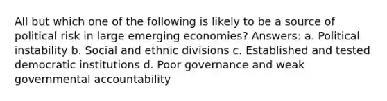 All but which one of the following is likely to be a source of political risk in large emerging economies? Answers: a. Political instability b. Social and ethnic divisions c. Established and tested democratic institutions d. Poor governance and weak governmental accountability