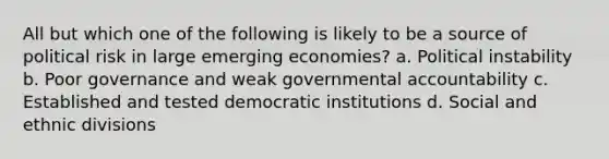 All but which one of the following is likely to be a source of political risk in large emerging economies? a. Political instability b. Poor governance and weak governmental accountability c. Established and tested democratic institutions d. Social and ethnic divisions