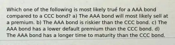 Which one of the following is most likely true for a AAA bond compared to a CCC bond? a) The AAA bond will most likely sell at a premium. b) The AAA bond is riskier than the CCC bond. c) The AAA bond has a lower default premium than the CCC bond. d) The AAA bond has a longer time to maturity than the CCC bond.