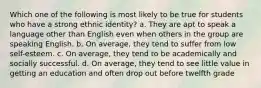 Which one of the following is most likely to be true for students who have a strong ethnic identity? a. They are apt to speak a language other than English even when others in the group are speaking English. b. On average, they tend to suffer from low self-esteem. c. On average, they tend to be academically and socially successful. d. On average, they tend to see little value in getting an education and often drop out before twelfth grade