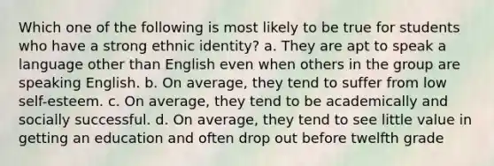 Which one of the following is most likely to be true for students who have a strong ethnic identity? a. They are apt to speak a language other than English even when others in the group are speaking English. b. On average, they tend to suffer from low self-esteem. c. On average, they tend to be academically and socially successful. d. On average, they tend to see little value in getting an education and often drop out before twelfth grade