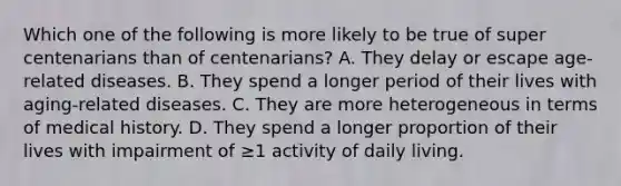 Which one of the following is more likely to be true of super centenarians than of centenarians? A. They delay or escape age-related diseases. B. They spend a longer period of their lives with aging-related diseases. C. They are more heterogeneous in terms of medical history. D. They spend a longer proportion of their lives with impairment of ≥1 activity of daily living.