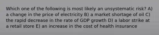 Which one of the following is most likely an unsystematic risk? A) a change in the price of electricity B) a market shortage of oil C) the rapid decrease in the rate of GDP growth D) a labor strike at a retail store E) an increase in the cost of health insurance