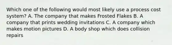 Which one of the following would most likely use a process cost system? A. The company that makes Frosted Flakes B. A company that prints wedding invitations C. A company which makes motion pictures D. A body shop which does collision repairs