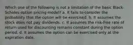 Which one of the following is not a limitation of the basic Black-Scholes option pricing model? a. It fails to consider the probability that the option will be exercised. b. It assumes the stock does not pay dividends. c. It assumes the risk-free rate of return used for discounting remains constant during the option period. d. It assumes the option can be exercised only at the expiration date.