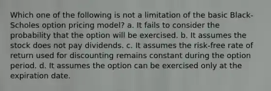 Which one of the following is not a limitation of the basic Black-Scholes option pricing model? a. It fails to consider the probability that the option will be exercised. b. It assumes the stock does not pay dividends. c. It assumes the risk-free rate of return used for discounting remains constant during the option period. d. It assumes the option can be exercised only at the expiration date.