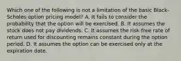 Which one of the following is not a limitation of the basic Black-Scholes option pricing model? A. It fails to consider the probability that the option will be exercised. B. It assumes the stock does not pay dividends. C. It assumes the risk-free rate of return used for discounting remains constant during the option period. D. It assumes the option can be exercised only at the expiration date.