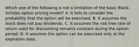 Which one of the following is not a limitation of the basic Black-Scholes option pricing model? A. It fails to consider the probability that the option will be exercised. B. It assumes the stock does not pay dividends. C. It assumes the risk-free rate of return used for discounting remains constant during the option period. D. It assumes the option can be exercised only at the expiration date.