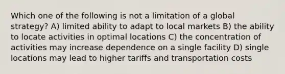 Which one of the following is not a limitation of a global strategy? A) limited ability to adapt to local markets B) the ability to locate activities in optimal locations C) the concentration of activities may increase dependence on a single facility D) single locations may lead to higher tariffs and transportation costs