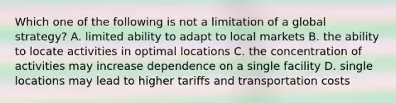 Which one of the following is not a limitation of a global strategy? A. limited ability to adapt to local markets B. the ability to locate activities in optimal locations C. the concentration of activities may increase dependence on a single facility D. single locations may lead to higher tariffs and transportation costs