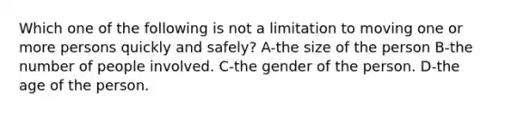 Which one of the following is not a limitation to moving one or more persons quickly and safely? A-the size of the person B-the number of people involved. C-the gender of the person. D-the age of the person.