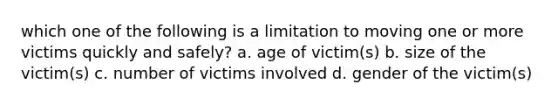 which one of the following is a limitation to moving one or more victims quickly and safely? a. age of victim(s) b. size of the victim(s) c. number of victims involved d. gender of the victim(s)