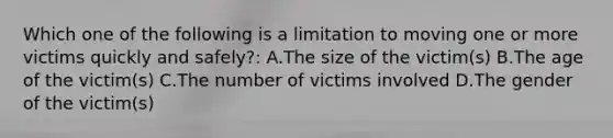 Which one of the following is a limitation to moving one or more victims quickly and safely?: A.The size of the victim(s) B.The age of the victim(s) C.The number of victims involved D.The gender of the victim(s)