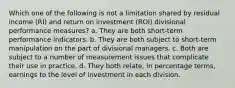 Which one of the following is not a limitation shared by residual income (RI) and return on investment (ROI) divisional performance measures? a. They are both short-term performance indicators. b. They are both subject to short-term manipulation on the part of divisional managers. c. Both are subject to a number of measurement issues that complicate their use in practice. d. They both relate, in percentage terms, earnings to the level of investment in each division.