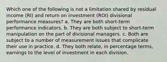 Which one of the following is not a limitation shared by residual income (RI) and return on investment (ROI) divisional performance measures? a. They are both short-term performance indicators. b. They are both subject to short-term manipulation on the part of divisional managers. c. Both are subject to a number of measurement issues that complicate their use in practice. d. They both relate, in percentage terms, earnings to the level of investment in each division.